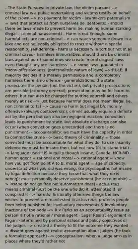 - The State Pursues: in private law, the victim pursues --> criminal law is a public undertaking and victims testify on behalf of the crown --> no payment for victim - lawmakers paternalism = laws that protect us from ourselves (ie. seatbelts) - should there be laws made to prevent harm (ie. making human stalking illegal - criminal harassment) - Harm is not Enough: some harmful acts are non-criminal --> can watch someone drown in a lake and not be legally obligated to rescue without a special relationship; self-defence - harm is necessary in tort but not in all criminal cases - harmless immoralities: should there be criminal laws against porn? sometimes we create 'moral disgust' laws even thought hey are 'harmless'. --> some laws grounded in 'moral offensiveness' (paternalistic nature of laws) --> RULE: if majority decides it is morally permissible and is completely harmless there is no offence - generalizations: the state prosecutes the person (not the victim), but private prosecutions are possible (attorney general); prosecution may be for harm to others, but can also be charged for putting yourself and others merely at risk --> just because harmful does not mean illegal (ie. non criminal torts) --> cause no harm but illegal b/c morally offensive (always controversial); crimes usually require a definite act by the perp but can also be negligent inaction; conviction leads to punishment by state, but absolute discharge can also occur (when conviction goes unrecorded and there is no punishment) - accountability: we must have the capacity in order to commit the crime --> basic theory of criminality = those convicted must be accountable for what they do; to use insanity defence we must be insane then, but not now (fit to stand trial) --> language used: US = guilty though insane, Canada: NCR-MD - human agent = rational and moral --> rational agent = know how you got from point A to B; moral agent = age of capacity, understand what you did was wrong, (so psychopaths not insane by legal definition because they know that what they do is wrong); must personally deserve punishment (be accountable) --> insane do not go free but automatism does) - actus reus means criminal must be the one who did it, attempted it, or conspired it --> harmful & morally offensive things the law wishes to prevent are manifested in actus reus, protects people from being punished for involuntary movements & involuntary inactions of the body --> R v Parks as an accountability issue as person is not a rational / moral agent - Legal Realist argument in Fagan: determined by personal values and policy objectives of the judges --> created a theory to fit the outcome they wanted --> dissent goes against realist assumption about judges (he took a formalist approach) --> conceptualism: when a judge arrives in places where they'd rather not