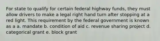 For state to qualify for certain federal highway funds, they must allow drivers to make a legal right hand turn after stopping at a red light. This requirement by the federal government is known as a a. mandate b. condition of aid c. revenue sharing project d. categorical grant e. block grant