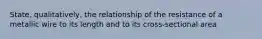 State, qualitatively, the relationship of the resistance of a metallic wire to its length and to its cross-sectional area