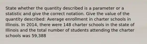 State whether the quantity described is a parameter or a statistic and give the correct notation. Give the value of the quantity described: Average enrollment in charter schools in Illinois. In 2014, there were 148 charter schools in the state of Illinois and the total number of students attending the charter schools was 59,388