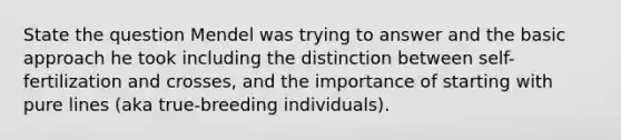 State the question Mendel was trying to answer and the basic approach he took including the distinction between self-fertilization and crosses, and the importance of starting with pure lines (aka true-breeding individuals).