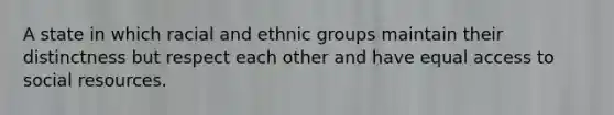 A state in which racial and ethnic groups maintain their distinctness but respect each other and have equal access to social resources.