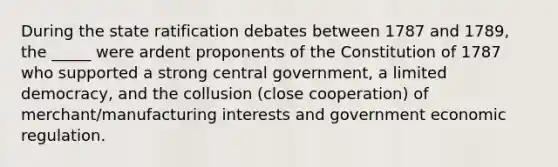 During the state ratification debates between 1787 and 1789, the _____ were ardent proponents of the Constitution of 1787 who supported a strong central government, a limited democracy, and the collusion (close cooperation) of merchant/manufacturing interests and government economic regulation.