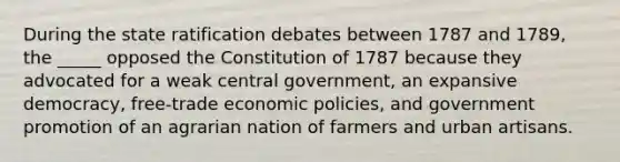 During the state ratification debates between 1787 and 1789, the _____ opposed the Constitution of 1787 because they advocated for a weak central government, an expansive democracy, free-trade economic policies, and government promotion of an agrarian nation of farmers and urban artisans.