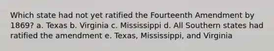 Which state had not yet ratified the Fourteenth Amendment by 1869? a. Texas b. Virginia c. Mississippi d. All Southern states had ratified the amendment e. Texas, Mississippi, and Virginia