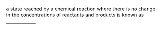 a state reached by a chemical reaction where there is no change in the concentrations of reactants and products is known as _____________