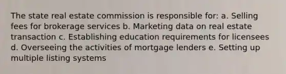 The state real estate commission is responsible for: a. Selling fees for brokerage services b. Marketing data on real estate transaction c. Establishing education requirements for licensees d. Overseeing the activities of mortgage lenders e. Setting up multiple listing systems