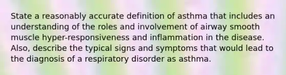 State a reasonably accurate definition of asthma that includes an understanding of the roles and involvement of airway smooth muscle hyper-responsiveness and inflammation in the disease. Also, describe the typical signs and symptoms that would lead to the diagnosis of a respiratory disorder as asthma.