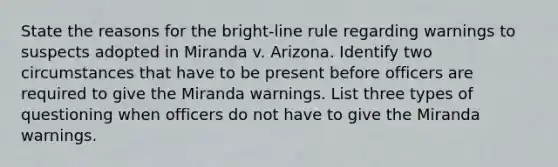 State the reasons for the bright-line rule regarding warnings to suspects adopted in Miranda v. Arizona. Identify two circumstances that have to be present before officers are required to give the Miranda warnings. List three types of questioning when officers do not have to give the Miranda warnings.