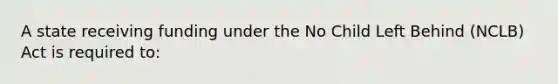 A state receiving funding under the No Child Left Behind (NCLB) Act is required to: