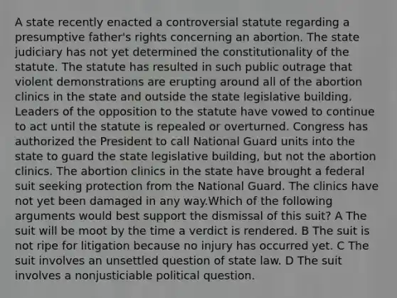 A state recently enacted a controversial statute regarding a presumptive father's rights concerning an abortion. The state judiciary has not yet determined the constitutionality of the statute. The statute has resulted in such public outrage that violent demonstrations are erupting around all of the abortion clinics in the state and outside the state legislative building. Leaders of the opposition to the statute have vowed to continue to act until the statute is repealed or overturned. Congress has authorized the President to call National Guard units into the state to guard the state legislative building, but not the abortion clinics. The abortion clinics in the state have brought a federal suit seeking protection from the National Guard. The clinics have not yet been damaged in any way.Which of the following arguments would best support the dismissal of this suit? A The suit will be moot by the time a verdict is rendered. B The suit is not ripe for litigation because no injury has occurred yet. C The suit involves an unsettled question of state law. D The suit involves a nonjusticiable political question.