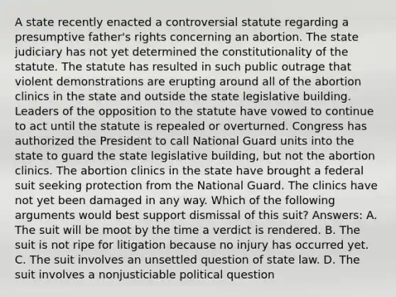 A state recently enacted a controversial statute regarding a presumptive father's rights concerning an abortion. The state judiciary has not yet determined the constitutionality of the statute. The statute has resulted in such public outrage that violent demonstrations are erupting around all of the abortion clinics in the state and outside the state legislative building. Leaders of the opposition to the statute have vowed to continue to act until the statute is repealed or overturned. Congress has authorized the President to call National Guard units into the state to guard the state legislative building, but not the abortion clinics. The abortion clinics in the state have brought a federal suit seeking protection from the National Guard. The clinics have not yet been damaged in any way. Which of the following arguments would best support dismissal of this suit? Answers: A. The suit will be moot by the time a verdict is rendered. B. The suit is not ripe for litigation because no injury has occurred yet. C. The suit involves an unsettled question of state law. D. The suit involves a nonjusticiable political question