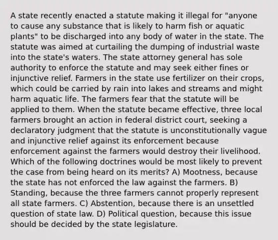 A state recently enacted a statute making it illegal for "anyone to cause any substance that is likely to harm fish or aquatic plants" to be discharged into any body of water in the state. The statute was aimed at curtailing the dumping of industrial waste into the state's waters. The state attorney general has sole authority to enforce the statute and may seek either fines or injunctive relief. Farmers in the state use fertilizer on their crops, which could be carried by rain into lakes and streams and might harm aquatic life. The farmers fear that the statute will be applied to them. When the statute became effective, three local farmers brought an action in federal district court, seeking a declaratory judgment that the statute is unconstitutionally vague and injunctive relief against its enforcement because enforcement against the farmers would destroy their livelihood. Which of the following doctrines would be most likely to prevent the case from being heard on its merits? A) Mootness, because the state has not enforced the law against the farmers. B) Standing, because the three farmers cannot properly represent all state farmers. C) Abstention, because there is an unsettled question of state law. D) Political question, because this issue should be decided by the state legislature.