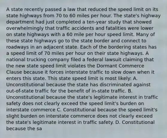 A state recently passed a law that reduced the speed limit on its state highways from 70 to 60 miles per hour. The state's highway department had just completed a ten-year study that showed overwhelmingly that traffic accidents and fatalities were lower on state highways with a 60 mile per hour speed limit. Many of these state highways go to the state border and connect to roadways in an adjacent state. Each of the bordering states has a speed limit of 70 miles per hour on their state highways. A national trucking company filed a federal lawsuit claiming that the new state speed limit violates the Dormant Commerce Clause because it forces interstate traffic to slow down when it enters this state. This state speed limit is most likely: A. Unconstitutional because the state has discriminated against out-of-state traffic for the benefit of in-state traffic. B. Unconstitutional because the state's legitimate interest in traffic safety does not clearly exceed the speed limit's burden on interstate commerce C. Constitutional because the speed limit's slight burden on interstate commerce does not clearly exceed the state's legitimate interest in traffic safety. D. Constitutional because the sa