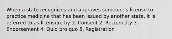 When a state recognizes and approves someone's license to practice medicine that has been issued by another state, it is referred to as licensure by 1. Consent 2. Reciprocity 3. Endorsement 4. Quid pro quo 5. Registration