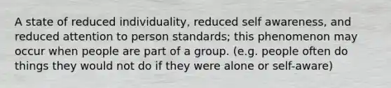 A state of reduced individuality, reduced self awareness, and reduced attention to person standards; this phenomenon may occur when people are part of a group. (e.g. people often do things they would not do if they were alone or self-aware)