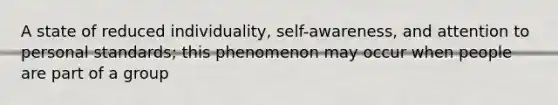 A state of reduced individuality, self-awareness, and attention to personal standards; this phenomenon may occur when people are part of a group