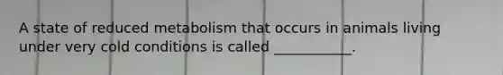 A state of reduced metabolism that occurs in animals living under very cold conditions is called ___________.