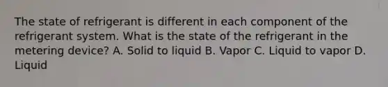 The state of refrigerant is different in each component of the refrigerant system. What is the state of the refrigerant in the metering device? A. Solid to liquid B. Vapor C. Liquid to vapor D. Liquid