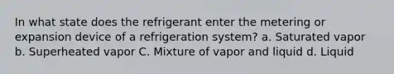 In what state does the refrigerant enter the metering or expansion device of a refrigeration system? a. Saturated vapor b. Superheated vapor C. Mixture of vapor and liquid d. Liquid