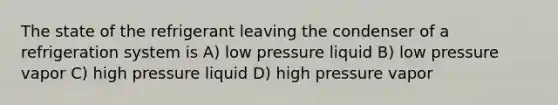 The state of the refrigerant leaving the condenser of a refrigeration system is A) low pressure liquid B) low pressure vapor C) high pressure liquid D) high pressure vapor