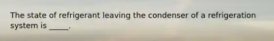 The state of refrigerant leaving the condenser of a refrigeration system is _____.