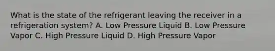 What is the state of the refrigerant leaving the receiver in a refrigeration system? A. Low Pressure Liquid B. Low Pressure Vapor C. High Pressure Liquid D. High Pressure Vapor