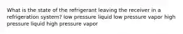 What is the state of the refrigerant leaving the receiver in a refrigeration system? low pressure liquid low pressure vapor high pressure liquid high pressure vapor