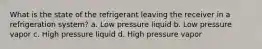 What is the state of the refrigerant leaving the receiver in a refrigeration system? a. Low pressure liquid b. Low pressure vapor c. High pressure liquid d. High pressure vapor