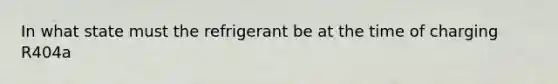 In what state must the refrigerant be at the time of charging R404a
