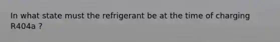 In what state must the refrigerant be at the time of charging R404a ?