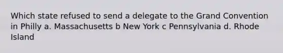 Which state refused to send a delegate to the Grand Convention in Philly a. Massachusetts b New York c Pennsylvania d. Rhode Island