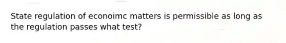 State regulation of econoimc matters is permissible as long as the regulation passes what test?