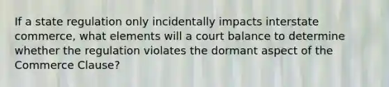 If a state regulation only incidentally impacts interstate commerce, what elements will a court balance to determine whether the regulation violates the dormant aspect of the Commerce Clause?