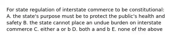 For state regulation of interstate commerce to be constitutional: A. the state's purpose must be to protect the public's health and safety B. the state cannot place an undue burden on interstate commerce C. either a or b D. both a and b E. none of the above