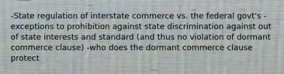 -State regulation of interstate commerce vs. the federal govt's -exceptions to prohibition against state discrimination against out of state interests and standard (and thus no violation of dormant commerce clause) -who does the dormant commerce clause protect