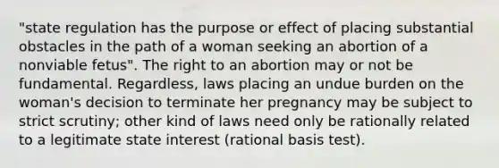 "state regulation has the purpose or effect of placing substantial obstacles in the path of a woman seeking an abortion of a nonviable fetus". The right to an abortion may or not be fundamental. Regardless, laws placing an undue burden on the woman's decision to terminate her pregnancy may be subject to strict scrutiny; other kind of laws need only be rationally related to a legitimate state interest (rational basis test).