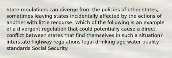 State regulations can diverge from the policies of other states, sometimes leaving states incidentally affected by the actions of another with little recourse. Which of the following is an example of a divergent regulation that could potentially cause a direct conflict between states that find themselves in such a situation? interstate highway regulations legal drinking age water quality standards Social Security