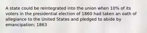 A state could be reintegrated into the union when 10% of its voters in the presidential election of 1860 had taken an oath of allegiance to the United States and pledged to abide by emancipation; 1863