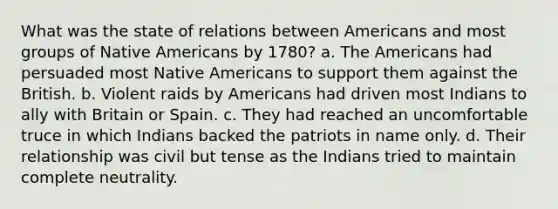 What was the state of relations between Americans and most groups of Native Americans by 1780? a. The Americans had persuaded most Native Americans to support them against the British. b. Violent raids by Americans had driven most Indians to ally with Britain or Spain. c. They had reached an uncomfortable truce in which Indians backed the patriots in name only. d. Their relationship was civil but tense as the Indians tried to maintain complete neutrality.