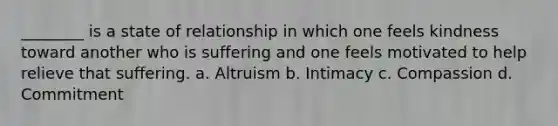 ________ is a state of relationship in which one feels kindness toward another who is suffering and one feels motivated to help relieve that suffering. a. Altruism b. Intimacy c. Compassion d. Commitment