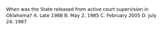 When was the State released from active court supervision in Oklahoma? A. Late 1988 B. May 2, 1985 C. February 2005 D. July 24, 1987