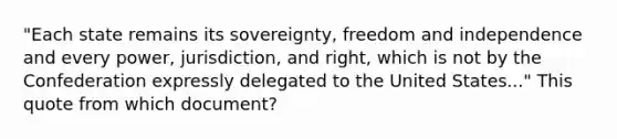 "Each state remains its sovereignty, freedom and independence and every power, jurisdiction, and right, which is not by the Confederation expressly delegated to the United States..." This quote from which document?