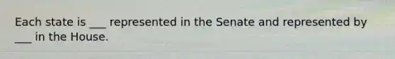 Each state is ___ represented in the Senate and represented by ___ in the House.
