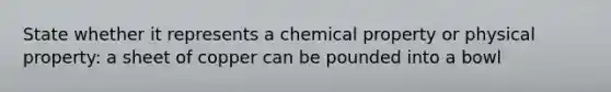 State whether it represents a chemical property or physical property: a sheet of copper can be pounded into a bowl