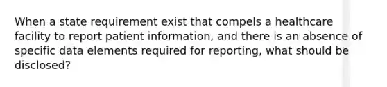 When a state requirement exist that compels a healthcare facility to report patient information, and there is an absence of specific data elements required for reporting, what should be disclosed?