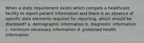 When a state requirement exists which compels a healthcare facility to report patient information and there is an absence of specific date elements required for reporting, which should be disclosed? a. demographic information b. diagnostic information c. minimum necessary information d. protected health information