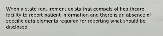 When a state requirement exists that compels of healthcare facility to report patient information and there is an absence of specific data elements required for reporting what should be disclosed