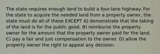 The state requires enough land to build a four-lane highway. For the state to acquire the needed land from a property owner, the state must do all of these EXCEPT A) demonstrate that the taking of the land is for the public good. B) reimburse the property owner for the amount that the property owner paid for the land. C) pay a fair and just compensation to the owner. D) allow the property owner the right to appeal any decision.