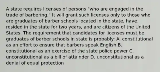 A state requires licenses of persons "who are engaged in the trade of barbering." It will grant such licenses only to those who are graduates of barber schools located in the state, have resided in the state for two years, and are citizens of the United States. The requirement that candidates for licenses must be graduates of barber schools in state is probably: A. constitutional as an effort to ensure that barbers speak English B. constitutional as an exercise of the state police power C. unconstitutional as a bill of attainder D. unconstitutional as a denial of equal protection